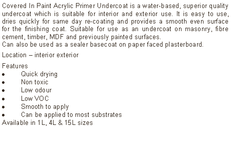 Text Box: Covered In Paint Acrylic Primer Undercoat is a water-based, superior quality undercoat which is suitable for interior and exterior use. It is easy to use, dries quickly for same day re-coating and provides a smooth even surface for the finishing coat. Suitable for use as an undercoat on masonry, fibre cement, timber, MDF and previously painted surfaces. Can also be used as a sealer basecoat on paper faced plasterboard. Location &ndash; interior exterior Features Quick dryingNon toxicLow odourLow VOCSmooth to applyCan be applied to most substratesAvailable in 1L, 4L & 15L sizes