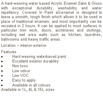 Text Box: A hard-wearing water based Acrylic Enamel Satin & Gloss with exceptional durability, washability and water repellency. Covered In Paint aQ enamel is designed to leave a smooth, tough finish which allows it to be used in place of traditional enamels, and most importantly can be recoated in 2 hours. It can be applied to most surfaces in particular trim work, doors, architraves and skirtings, including wet area walls such as kitchen, laundries, bathrooms and heavy traffic areas.Location &ndash; interior-exterior Features Hard wearing waterbased paintExcellent exterior durabilityNon toxicLow odourLow VOCEasy to applyAvailable in all colours Available in 1L, 4L & 15L sizes