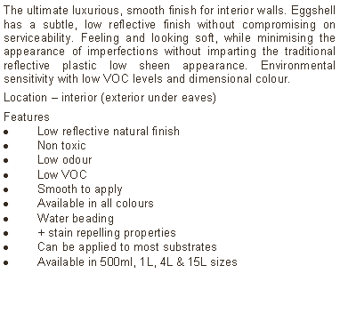 Text Box: The ultimate luxurious, smooth finish for interior walls. Eggshell has a subtle, low reflective finish without compromising on serviceability. Feeling and looking soft, while minimising the appearance of imperfections without imparting the traditional reflective plastic low sheen appearance. Environmental sensitivity with low VOC levels and dimensional colour.Location &ndash; interior (exterior under eaves)Features Low reflective natural finishNon toxicLow odourLow VOCSmooth to applyAvailable in all coloursWater beading  + stain repelling propertiesCan be applied to most substratesAvailable in 500ml, 1L, 4L & 15L sizes