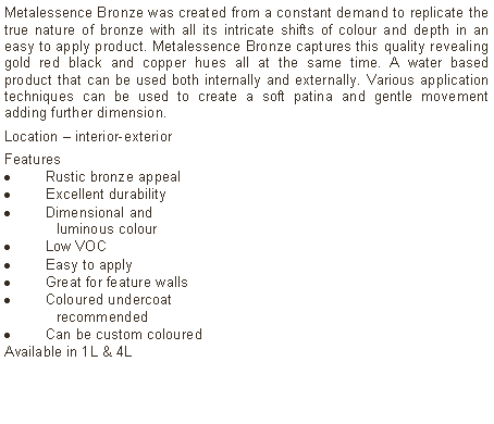 Text Box: Metalessence Bronze was created from a constant demand to replicate the true nature of bronze with all its intricate shifts of colour and depth in an easy to apply product. Metalessence Bronze captures this quality revealing gold red black and copper hues all at the same time. A water based product that can be used both internally and externally. Various application techniques can be used to create a soft patina and gentle movement adding further dimension.Location &ndash; interior-exterior Features Rustic bronze appealExcellent durabilityDimensional and  	luminous colourLow VOCEasy to applyGreat for feature wallsColoured undercoat 	recommendedCan be custom colouredAvailable in 1L & 4L		