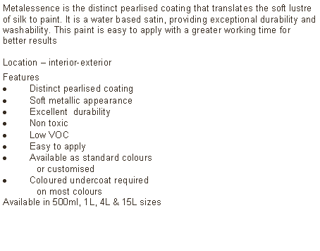 Text Box: Metalessence is the distinct pearlised coating that translates the soft lustre of silk to paint. It is a water based satin, providing exceptional durability and washability. This paint is easy to apply with a greater working time for better resultsLocation &ndash; interior-exterior Features Distinct pearlised coating Soft metallic appearanceExcellent  durabilityNon toxicLow VOCEasy to applyAvailable as standard colours	or customised Coloured undercoat required 	on most coloursAvailable in 500ml, 1L, 4L & 15L sizes