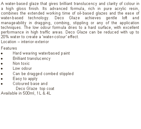 Text Box: A water-based glaze that gives brilliant translucency and clarity of colour in a high gloss finish. Its advanced formula, rich in pure acrylic resin, combines the extended working time of oil-based glazes and the ease of water-based technology. Deco Glaze achieves gentle loft and manageability in dragging, combing, stippling or any of the application techniques. The low odour formula dries to a hard surface, with excellent performance in high traffic areas. Deco Glaze can be reduced with up to 20% water to create a 'water-colour' effect.  Location � interior-exterior Features Hard wearing waterbased paintBrilliant translucency Non toxicLow odourCan be dragged combed stippledEasy to applyColoured base and 	Deco Glaze  top coatAvailable in 500ml, 1L & 4L 	