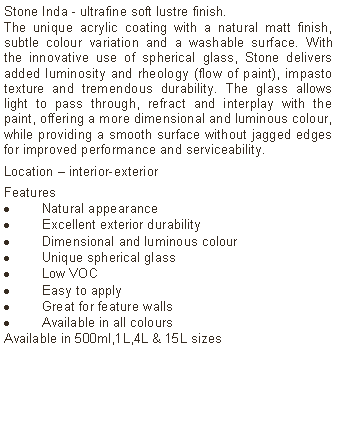 Text Box: Stone Inda - ultrafine soft lustre finish.The unique acrylic coating with a natural matt finish, subtle colour variation and a washable surface. With the innovative use of spherical glass, Stone delivers added luminosity and rheology (flow of paint), impasto texture and tremendous durability. The glass allows light to pass through, refract and interplay with the paint, offering a more dimensional and luminous colour, while providing a smooth surface without jagged edges for improved performance and serviceability. Location &ndash; interior-exterior Features Natural appearanceExcellent exterior durabilityDimensional and luminous colourUnique spherical glassLow VOCEasy to applyGreat for feature wallsAvailable in all colours Available in 500ml,1L,4L & 15L sizes