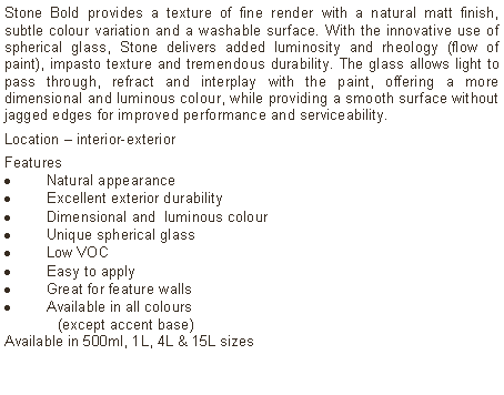 Text Box: Stone Bold provides a texture of fine render with a natural matt finish, subtle colour variation and a washable surface. With the innovative use of spherical glass, Stone delivers added luminosity and rheology (flow of paint), impasto texture and tremendous durability. The glass allows light to pass through, refract and interplay with the paint, offering a more dimensional and luminous colour, while providing a smooth surface without jagged edges for improved performance and serviceability. Location &ndash; interior-exterior Features Natural appearanceExcellent exterior durabilityDimensional and  luminous colourUnique spherical glassLow VOCEasy to applyGreat for feature wallsAvailable in all colours 	(except accent base)Available in 500ml, 1L, 4L & 15L sizes