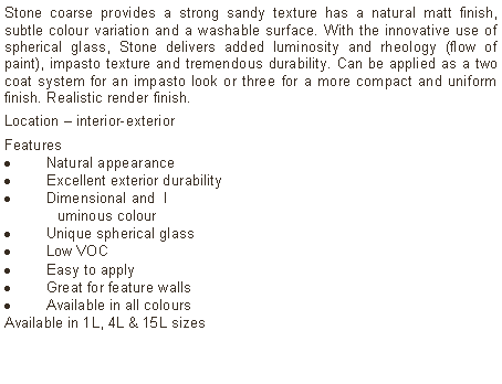 Text Box: Stone coarse provides a strong sandy texture has a natural matt finish, subtle colour variation and a washable surface. With the innovative use of spherical glass, Stone delivers added luminosity and rheology (flow of paint), impasto texture and tremendous durability. Can be applied as a two coat system for an impasto look or three for a more compact and uniform finish. Realistic render finish.Location &ndash; interior-exterior Features Natural appearanceExcellent exterior durabilityDimensional and  l	uminous colourUnique spherical glassLow VOCEasy to applyGreat for feature wallsAvailable in all colours Available in 1L, 4L & 15L sizes