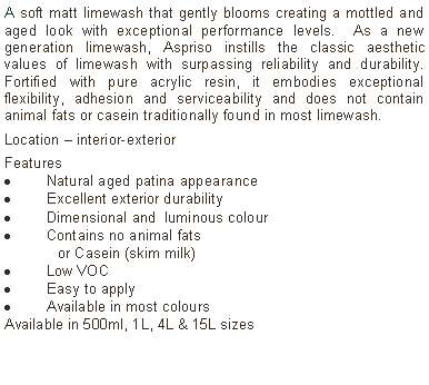 Text Box: A soft matt limewash that gently blooms creating a mottled and aged look with exceptional performance levels.  As a new generation limewash, Aspriso instills the classic aesthetic values of limewash with surpassing reliability and durability. Fortified with pure acrylic resin, it embodies exceptional flexibility, adhesion and serviceability and does not contain animal fats or casein traditionally found in most limewash. Location &ndash; interior-exterior Features Natural aged patina appearanceExcellent exterior durabilityDimensional and  luminous colourContains no animal fats 	or Casein (skim milk)Low VOCEasy to applyAvailable in most colours Available in 500ml, 1L, 4L & 15L sizes