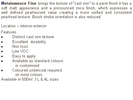 Text Box: Metalessence Fine brings the texture of &ldquo;cast iron&rdquo; to a paint finish it has a soft matt appearance and a pronounced mica finish, which expresses a well defined pearlescent value creating a more unified and consistent pearlised texture. Brush stroke orientation is also reduced Location &ndash; interior-exterior Features Distinct cast iron textureExcellent  durabilityNon toxicLow VOCEasy to applyAvailable as standard colours 	or customised Coloured undercoat required 	on most coloursAvailable in 500ml ,1L & 4L sizes	