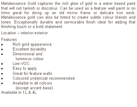 Text Box: Metalessence Gold captures the rich glow of gold in a water based paint that will not tarnish or discolour. Can be used as a feature wall paint or on trims great for doing up an old mirror frame or delicate iron work. Metalessence gold can also be tinted to create subtle colour blends and tones. Exceptionally durable and serviceable finish ideal for adding that finishing touch or a bold statement.Location &ndash; interior-exterior Features Rich gold appearanceExcellent durabilityDimensional and  	luminous colourLow VOCEasy to applyGreat for feature wallsColoured undercoat recommendedAvailable in all colours 	(except accent base)Available in 1L & 4L	