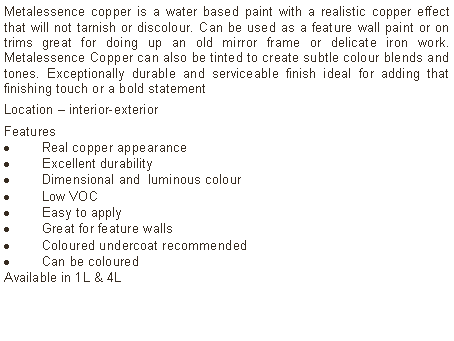 Text Box: Metalessence copper is a water based paint with a realistic copper effect that will not tarnish or discolour. Can be used as a feature wall paint or on trims great for doing up an old mirror frame or delicate iron work. Metalessence Copper can also be tinted to create subtle colour blends and tones. Exceptionally durable and serviceable finish ideal for adding that finishing touch or a bold statementLocation &ndash; interior-exterior Features Real copper appearanceExcellent durabilityDimensional and  luminous colourLow VOCEasy to applyGreat for feature wallsColoured undercoat recommendedCan be coloured Available in 1L & 4L	