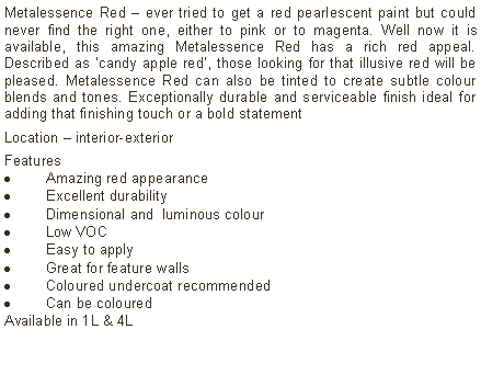 Text Box: Metalessence Red &ndash; ever tried to get a red pearlescent paint but could never find the right one, either to pink or to magenta. Well now it is available, this amazing Metalessence Red has a rich red appeal. Described as &lsquo;candy apple red&rsquo;, those looking for that illusive red will be  pleased. Metalessence Red can also be tinted to create subtle colour blends and tones. Exceptionally durable and serviceable finish ideal for adding that finishing touch or a bold statementLocation &ndash; interior-exterior Features Amazing red appearanceExcellent durabilityDimensional and  luminous colourLow VOCEasy to applyGreat for feature wallsColoured undercoat recommendedCan be colouredAvailable in 1L & 4L	